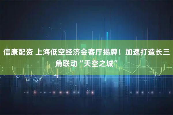 信康配资 上海低空经济会客厅揭牌！加速打造长三角联动“天空之城”