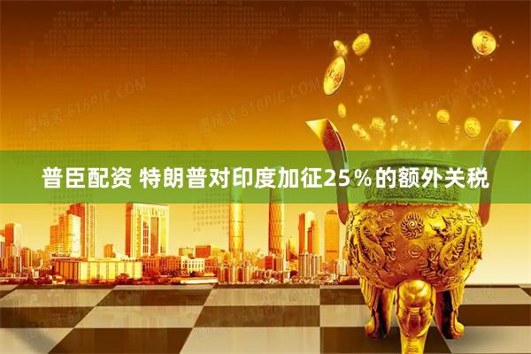 普臣配资 特朗普对印度加征25％的额外关税