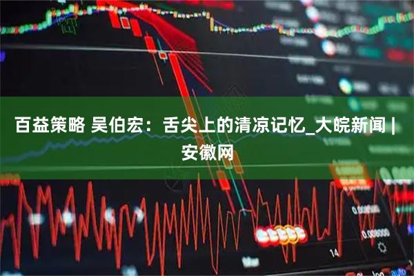 百益策略 吴伯宏：舌尖上的清凉记忆_大皖新闻 | 安徽网
