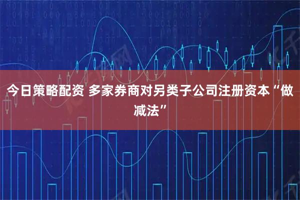 今日策略配资 多家券商对另类子公司注册资本“做减法”