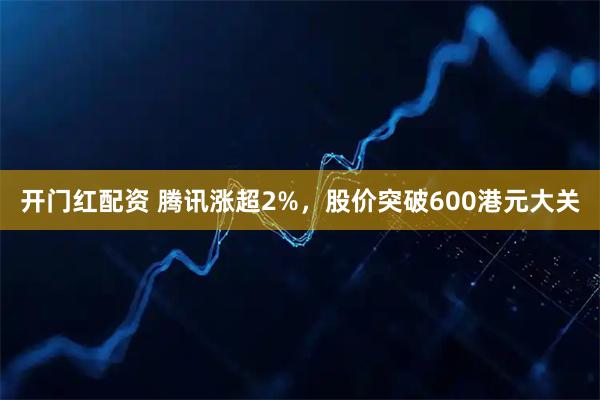 开门红配资 腾讯涨超2%，股价突破600港元大关