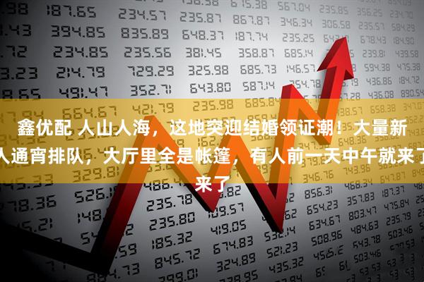 鑫优配 人山人海，这地突迎结婚领证潮！大量新人通宵排队，大厅里全是帐篷，有人前一天中午就来了