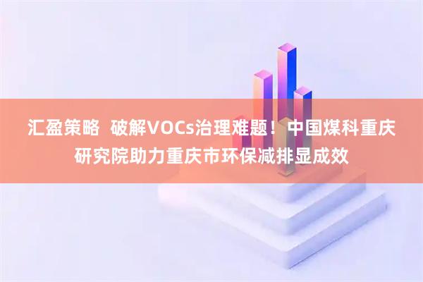 汇盈策略  破解VOCs治理难题！中国煤科重庆研究院助力重庆市环保减排显成效
