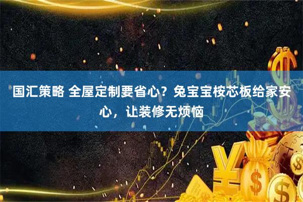 国汇策略 全屋定制要省心？兔宝宝桉芯板给家安心，让装修无烦恼