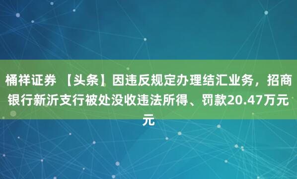 桶祥证券 【头条】因违反规定办理结汇业务，招商银行新沂支行被处没收违法所得、罚款20.47万元