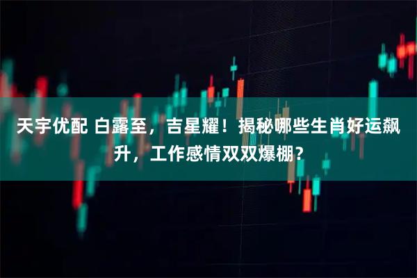 天宇优配 白露至，吉星耀！揭秘哪些生肖好运飙升，工作感情双双爆棚？