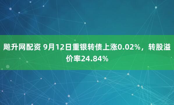 飚升网配资 9月12日重银转债上涨0.02%，转股溢价率24.84%