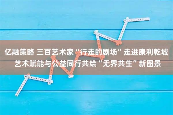 亿融策略 三百艺术家“行走的剧场”走进康利乾城 艺术赋能与公益同行共绘“无界共生”新图景