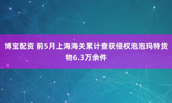 博宝配资 前5月上海海关累计查获侵权泡泡玛特货物6.3万余件