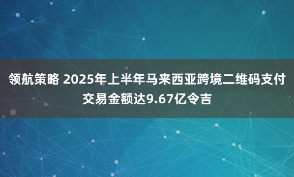 领航策略 2025年上半年马来西亚跨境二维码支付交易金额达9.67亿令吉