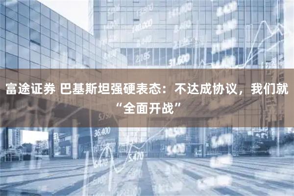 富途证券 巴基斯坦强硬表态：不达成协议，我们就“全面开战”