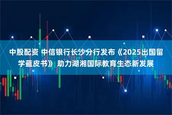 中股配资 中信银行长沙分行发布《2025出国留学蓝皮书》 助力湖湘国际教育生态新发展
