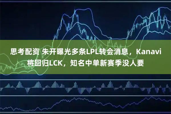 思考配资 朱开曝光多条LPL转会消息，Kanavi将回归LCK，知名中单新赛季没人要