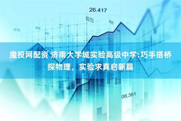 魔投网配资 济南大学城实验高级中学:巧手搭桥探物理，实验求真启新篇