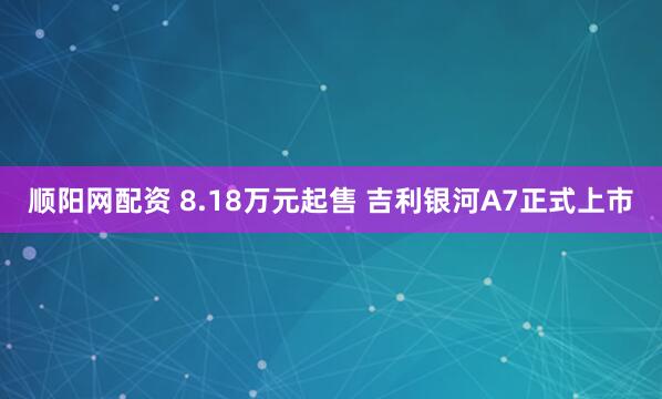 顺阳网配资 8.18万元起售 吉利银河A7正式上市