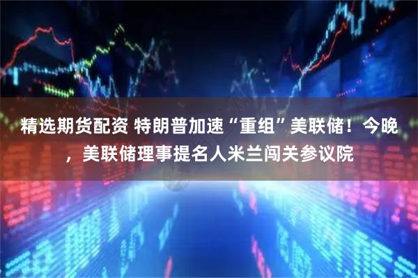 精选期货配资 特朗普加速“重组”美联储！今晚，美联储理事提名人米兰闯关参议院
