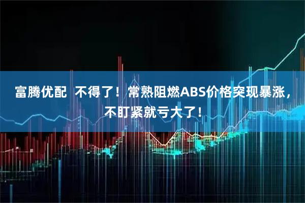 富腾优配  不得了！常熟阻燃ABS价格突现暴涨，不盯紧就亏大了！